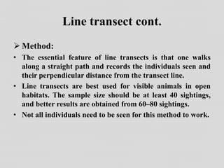 Line transect cont.
 Method:
• The essential feature of line transects is that one walks
along a straight path and records the individuals seen and
their perpendicular distance from the transect line.
• Line transects are best used for visible animals in open
habitats. The sample size should be at least 40 sightings,
and better results are obtained from 60–80 sightings.
• Not all individuals need to be seen for this method to work.
 