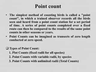 Point count
• The simplest method of counting birds is called a "point
count", in which a trained observer records all the birds
seen and heard from a point count station for a set period
of time. A series of point counts completed over a fixed
route can then be compared to the results of the same point
counts in other seasons or years.
• Point Counts can be imagined as transects of zero length
conducted at zero speed.
 Types of Point Count:
1. Plot Counts (fixed radii for all species)
2. Point Counts with variable radii, by species
3. Point Counts with unlimited radii (Total Counts)
 