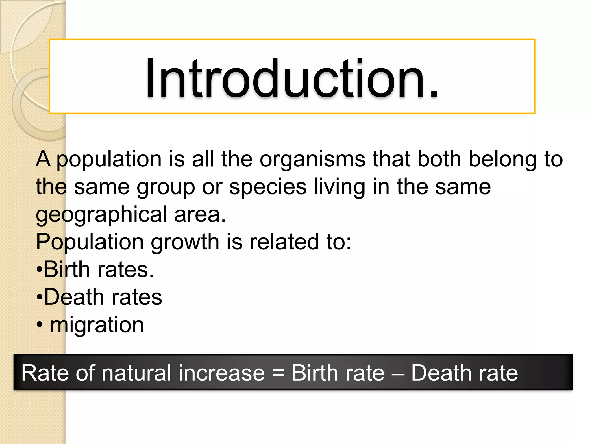Introduction.
A population is all the organisms that both belong to
the same group or species living in the same
geographical area.
Population growth is related to:
•Birth rates.
•Death rates
• migration
Rate of natural increase = Birth rate – Death rate