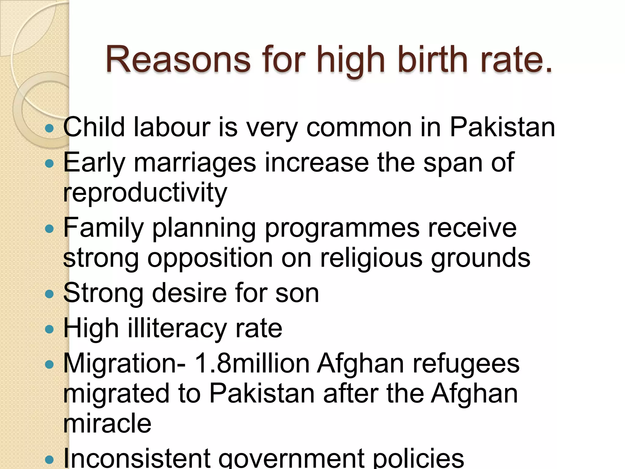 Reasons for high birth rate.
Child labour is very common in Pakistan
Early marriages increase the span of
reproductivity
Family planning programmes receive
strong opposition on religious grounds
Strong desire for son
High illiteracy rate
Migration- 1.8million Afghan refugees
migrated to Pakistan after the Afghan
miracle
Inconsistent government policies
