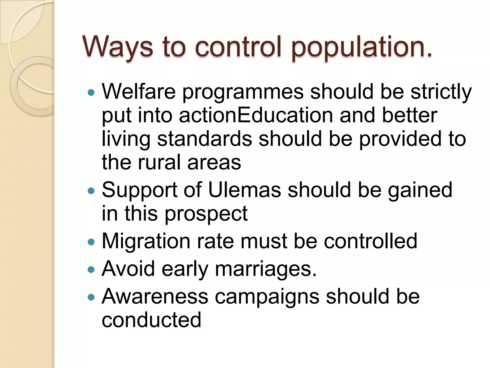 Ways to control population.
Welfare programmes should be strictly
put into actionEducation and better
living standards should be provided to
the rural areas
Support of Ulemas should be gained
in this prospect
Migration rate must be controlled
Avoid early marriages.
Awareness campaigns should be
conducted
