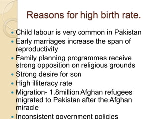 Reasons for high birth rate.
Child labour is very common in Pakistan
 Early marriages increase the span of
reproductivity
 Family planning programmes receive
strong opposition on religious grounds
 Strong desire for son
 High illiteracy rate
 Migration- 1.8million Afghan refugees
migrated to Pakistan after the Afghan
miracle
 Inconsistent government policies


 