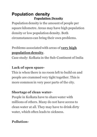 Population density
Population Density
Population density is the amountof people per
square kilometre. Areas may have high population
density or low populationdensity. Both
circumstances can bring their own problems.
Problems associatedwith areas of very high
population density.
Case study: Kolkata in the Sub-Continent of India
Lack of open space-
This is when there is no room left to build on and
people are crammed very tight together. This is
more common in very poor parts of the city.
Shortage of clean water-
People in Kolkata have to sharewater with
millions of others. Many do not have access to
clean water at all. They may have to drink dirty
water, which often leads to sickness.
Pollution-
 