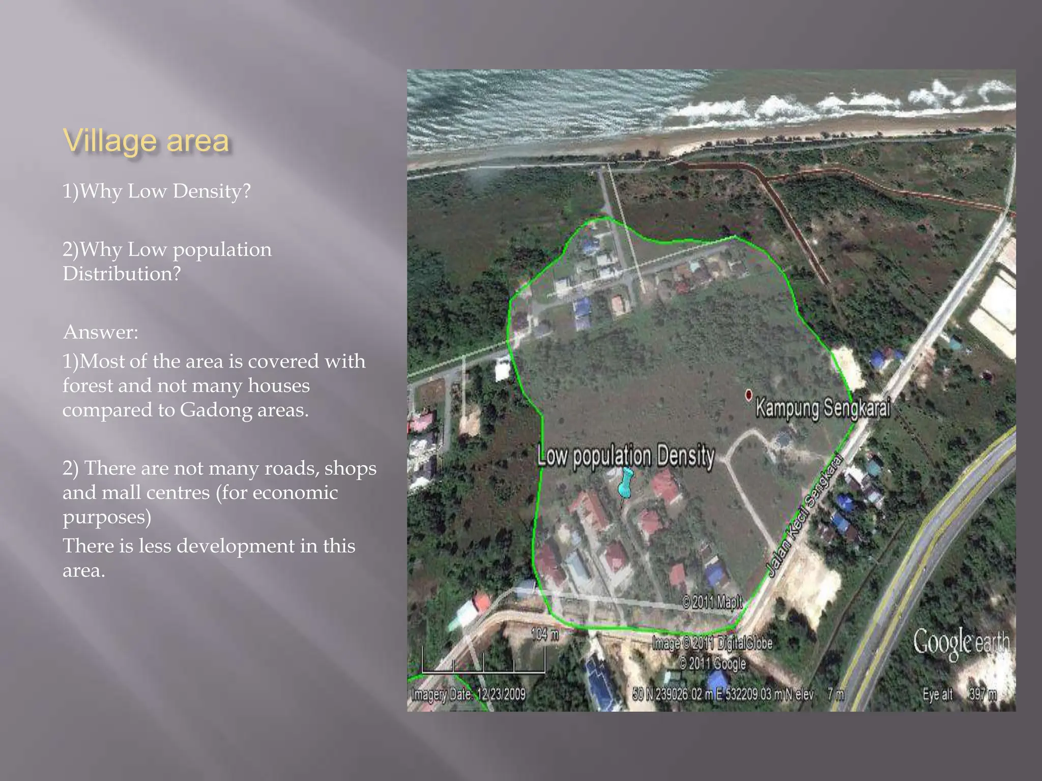 Village area
1)Why Low Density?

2)Why Low population
Distribution?

Answer:
1)Most of the area is covered with
forest and not many houses
compared to Gadong areas.

2) There are not many roads, shops
and mall centres (for economic
purposes)
There is less development in this
area.
 