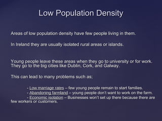Areas of low population density have few people living in them.Areas of low population density have few people living in them.
In Ireland they are usually isolated rural areas or islands.In Ireland they are usually isolated rural areas or islands.
Young people leave these areas when they go to university or for work.Young people leave these areas when they go to university or for work.
They go to the big cities like Dublin, Cork, and Galway.They go to the big cities like Dublin, Cork, and Galway.
This can lead to many problems such as;This can lead to many problems such as;
-- Low marriage ratesLow marriage rates C few young people remain to start families.C few young people remain to start families.
-- Abandoning farmlandAbandoning farmland C young people donC young people dont want to work on the farm.t want to work on the farm.
-- Economic isolationEconomic isolation C Businesses wonC Businesses wont set up there because there aret set up there because there are
few workers or customers.few workers or customers.
Low Population DensityLow Population Density
 