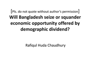 [Pls. do not quote without author’s permission]
Will Bangladesh seize or squander
economic opportunity offered by
demographic dividend?
Rafiqul Huda Chaudhury
 