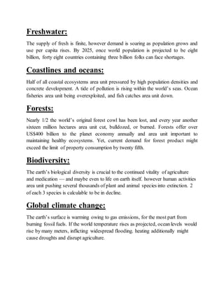 Freshwater:
The supply of fresh is finite, however demand is soaring as population grows and
use per capita rises. By 2025, once world population is projected to be eight
billion, forty eight countries containing three billion folks can face shortages.
Coastlines and oceans:
Half of all coastal ecosystems area unit pressured by high population densities and
concrete development. A tide of pollution is rising within the world’s seas. Ocean
fisheries area unit being overexploited, and fish catches area unit down.
Forests:
Nearly 1/2 the world’s original forest cowl has been lost, and every year another
sixteen million hectares area unit cut, bulldozed, or burned. Forests offer over
US$400 billion to the planet economy annually and area unit important to
maintaining healthy ecosystems. Yet, current demand for forest product might
exceed the limit of property consumption by twenty fifth.
Biodiversity:
The earth’s biological diversity is crucial to the continued vitality of agriculture
and medication — and maybe even to life on earth itself. however human activities
area unit pushing several thousands of plant and animal species into extinction. 2
of each 3 species is calculable to be in decline.
Global climate change:
The earth’s surface is warming owing to gas emissions, for the most part from
burning fossil fuels. If the world temperature rises as projected, ocean levels would
rise by many meters, inflicting widespread flooding. heating additionally might
cause droughts and disrupt agriculture.
 
