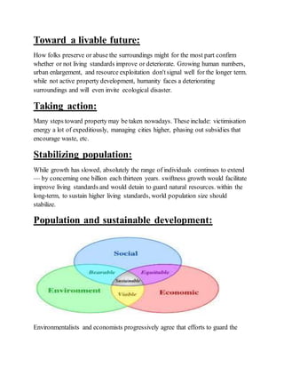 Toward a livable future:
How folks preserve or abuse the surroundings might for the most part confirm
whether or not living standards improve or deteriorate. Growing human numbers,
urban enlargement, and resource exploitation don'tsignal well for the longer term.
while not active property development, humanity faces a deteriorating
surroundings and will even invite ecological disaster.
Taking action:
Many steps toward property may be taken nowadays. These include: victimisation
energy a lot of expeditiously, managing cities higher, phasing out subsidies that
encourage waste, etc.
Stabilizing population:
While growth has slowed, absolutely the range of individuals continues to extend
— by concerning one billion each thirteen years. swiftness growth would facilitate
improve living standards and would detain to guard natural resources. within the
long-term, to sustain higher living standards, world population size should
stabilize.
Population and sustainable development:
Environmentalists and economists progressively agree that efforts to guard the
 