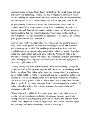 surroundings and to realize higher living standards may be closely joined and area
unit reciprocally reinforcing. swiftness the rise in population, particularly within
the face of rising per capita demand for natural resources, will take pressureoff the
surroundings and detain to enhance living standards on a property basis.3,8,11,12.
As growth slows, countries will invest a lot of in education, health care, job
creation, and different enhancements that facilitate boostliving standards.11In
turn, as individual financial gain, savings, and investment rise, a lot of resources
become out there that may boostproductivity. This dynamic method has been
known together of the key reasons that the economies of the many Asian countries
grew quickly between 1960 and 1990.5.
In recent years fertility has been falling in several developing countries and, as a
result, annual world growth has fallen to concerning one.4% in 2000 compared
with concerning two in 1960. The world organisation calculable recently that
population is growing by concerning seventy eight million per annum, down from
concerning ninety million calculable early within the Nineties.10 Still, at the
present paceworld population will increase by concerning one billion each thirteen
years. World population surpassed half-dozen billion in 1999 and is projected to
rise to over eight billion by 2025.
Globally, fertility has fallen by 0.5 since the Sixties, to concerning 3 youngsters
per lady.10 In sixty five countries, together with nine within the developing world,
fertility rates have fallen below replacement level of concerning 2 youngsters per
lady.9 withal, fertility is on top of replacement level in 123 countries, and in some
countries it's well on top of replacement level. In these countries the population
continues to extend quickly. About 1.7 billion folks sleep in forty seven countries
wherever the birth rate averages between 3 and 5 youngsters per lady. Another 730
million folks sleep in forty four countries wherever the common lady has 5
youngsters or a lot of 7.
Almost all growth is within the developing world. As a results of variations in
growth, Europe’s population can decline from thirteen to seven-membered of
world population over subsequentquarter century, whereas that of Black Africa
can rise from 100 percent to terrorist organization. The shares of different regions
area unit projected to stay concerning constant as nowadays 6.
 