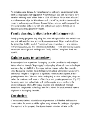 As population and demand for natural resources still grow, environmental limits
can becomeprogressively apparent.6 Water shortages area unit expected to have
an effect on nearly three billion folks in 2025, with Black Africa worst affected.2
several countries might avoid environmental crises if they took steps currently to
conserve and manage provides and demand higher, whereas swiftness growth by
providing families and people with info and services required to form up on
decisions concerning procreative health.
Family planningis effectivein stabilizinggrowth:
Family planning programs play a key role. once birth prevention info and services
area unit wide out there and accessible, couples area unit higher ready to deliver
the goods their fertility needs.4 “Even in adverse circumstance — low incomes,
restricted education, and few opportunities for ladies — birth prevention programs
have meant slower growth and improved family welfare,” the planet Bank has
noted.1.
Gaining asses to technology:
Some analysts have argued that developing countries can skip the early stage of
industrialization through "leapfrogging"—deploying advanced, clean technologies
as soonas they are fielded in developed nations, or even earlier. For example,
some developing countries have skipped pastinstalling telephone poles and wires
and moved straight to cell phones as a primary communication system. If fast-
growing nations like China and India can leapfrog to clean technologies, they can
reduce the environmental impacts of their large and growing populations (Fig. 13).
However, many new technologies will not flow easily across borders in the
absence of special efforts. Developed countries and international financial
institutions can promote technology transfer to reduce the environmental impacts
of growth in developing countries.
Conclusion:
If each country created a commitment to population stabilization and resource
conservation, the planet would be higher ready to meet the challenges of property
development. active property development needs a mixture of wise public
 