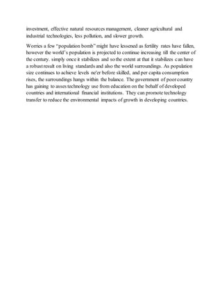 investment, effective natural resources management, cleaner agricultural and
industrial technologies, less pollution, and slower growth.
Worries a few “population bomb” might have lessened as fertility rates have fallen,
however the world’s population is projected to continue increasing till the center of
the century. simply once it stabilizes and so the extent at that it stabilizes can have
a robustresult on living standards and also the world surroundings. As population
size continues to achieve levels ne'er before skilled, and per capita consumption
rises, the surroundings hangs within the balance. The government of poorcountry
has gaining to asses technology use from education on the behalf of developed
countries and international financial institutions. They can promote technology
transfer to reduce the environmental impacts of growth in developing countries.
 