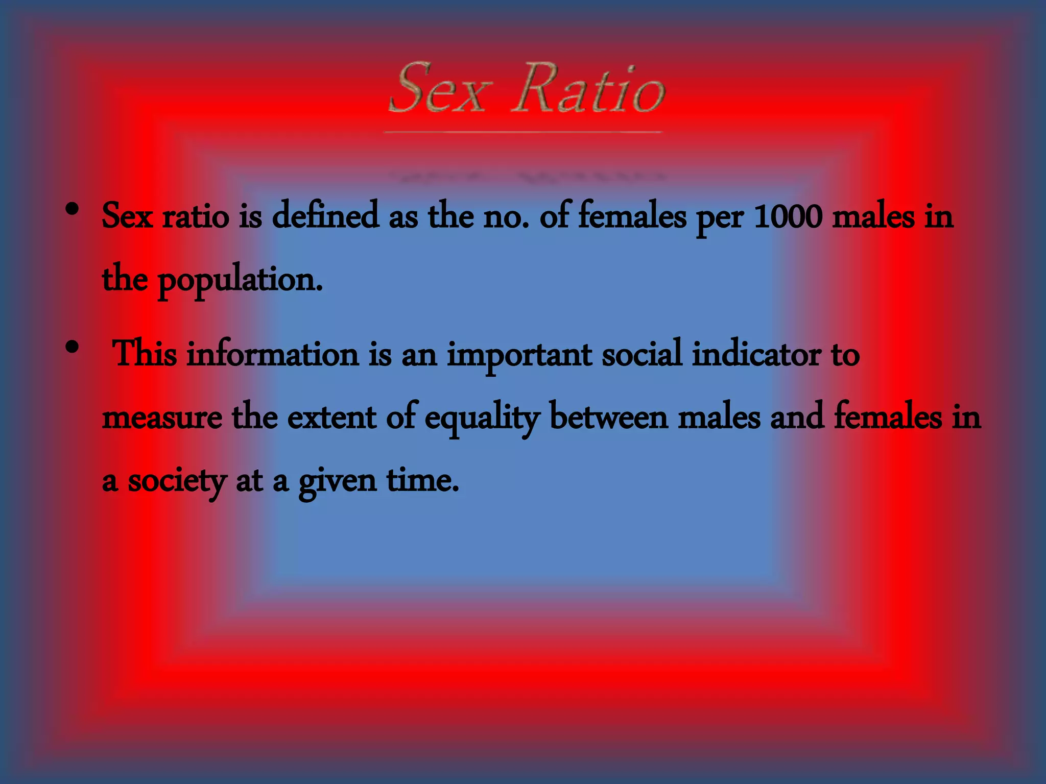 • Sex ratio is defined as the no. of females per 1000 males in
the population.
• This information is an important social indicator to
measure the extent of equality between males and females in
a society at a given time.
 