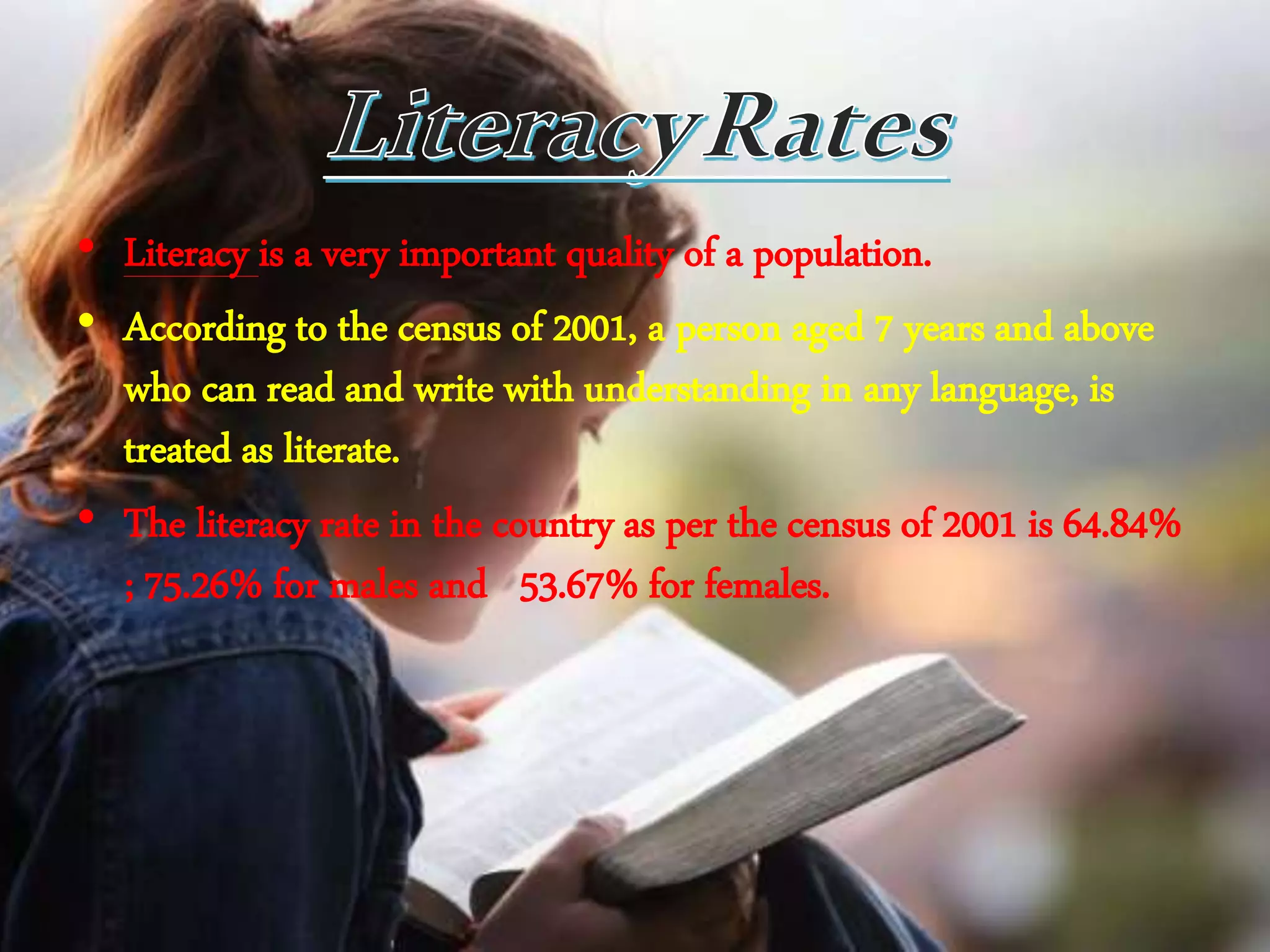 • Literacy is a very important quality of a population.
• According to the census of 2001, a person aged 7 years and above
who can read and write with understanding in any language, is
treated as literate.
• The literacy rate in the country as per the census of 2001 is 64.84%
; 75.26% for males and 53.67% for females.
 