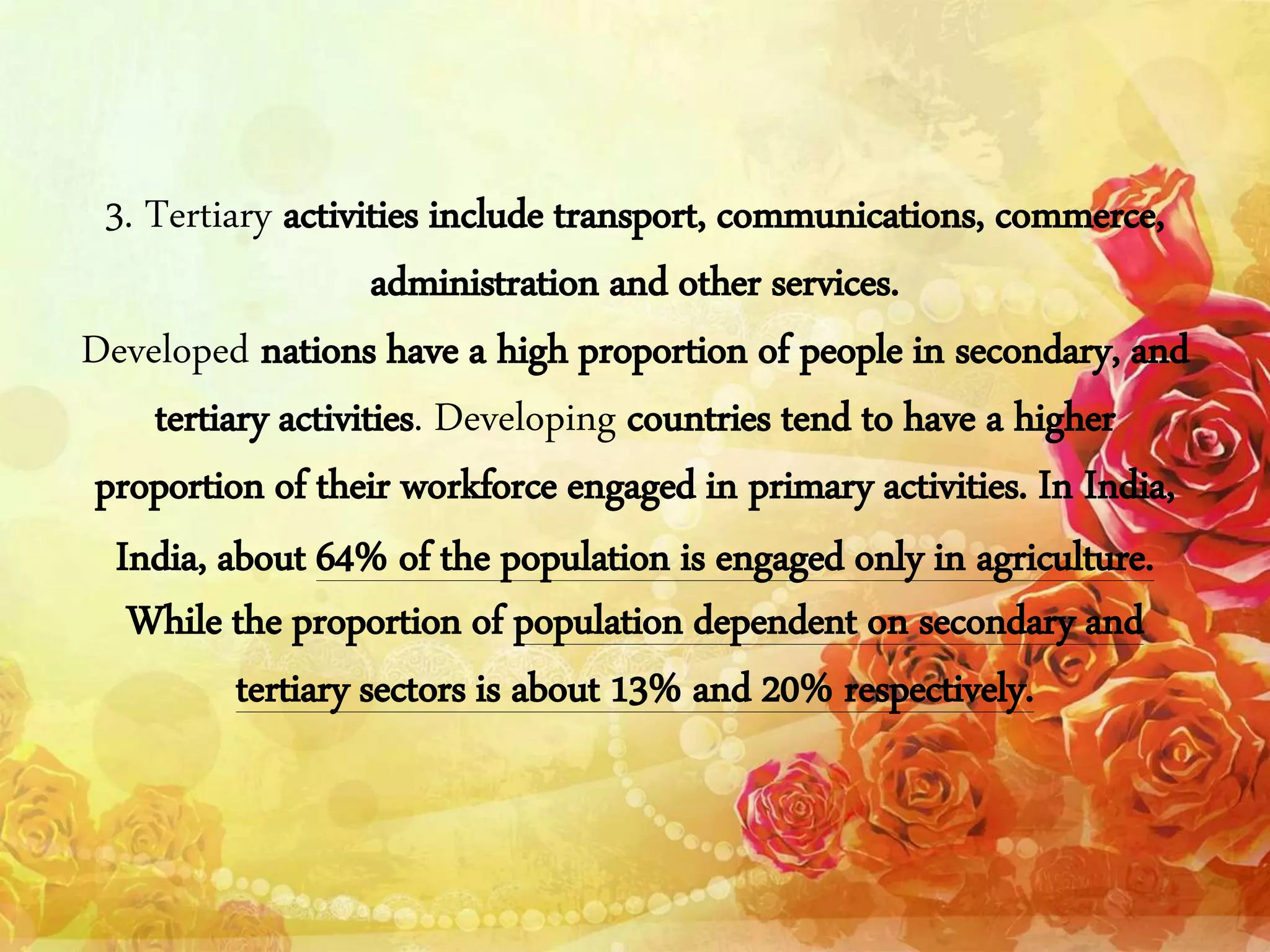 3. Tertiary activities include transport, communications, commerce,
administration and other services.
Developed nations have a high proportion of people in secondary, and
tertiary activities. Developing countries tend to have a higher
proportion of their workforce engaged in primary activities. In India,
India, about 64% of the population is engaged only in agriculture.
While the proportion of population dependent on secondary and
tertiary sectors is about 13% and 20% respectively.
 