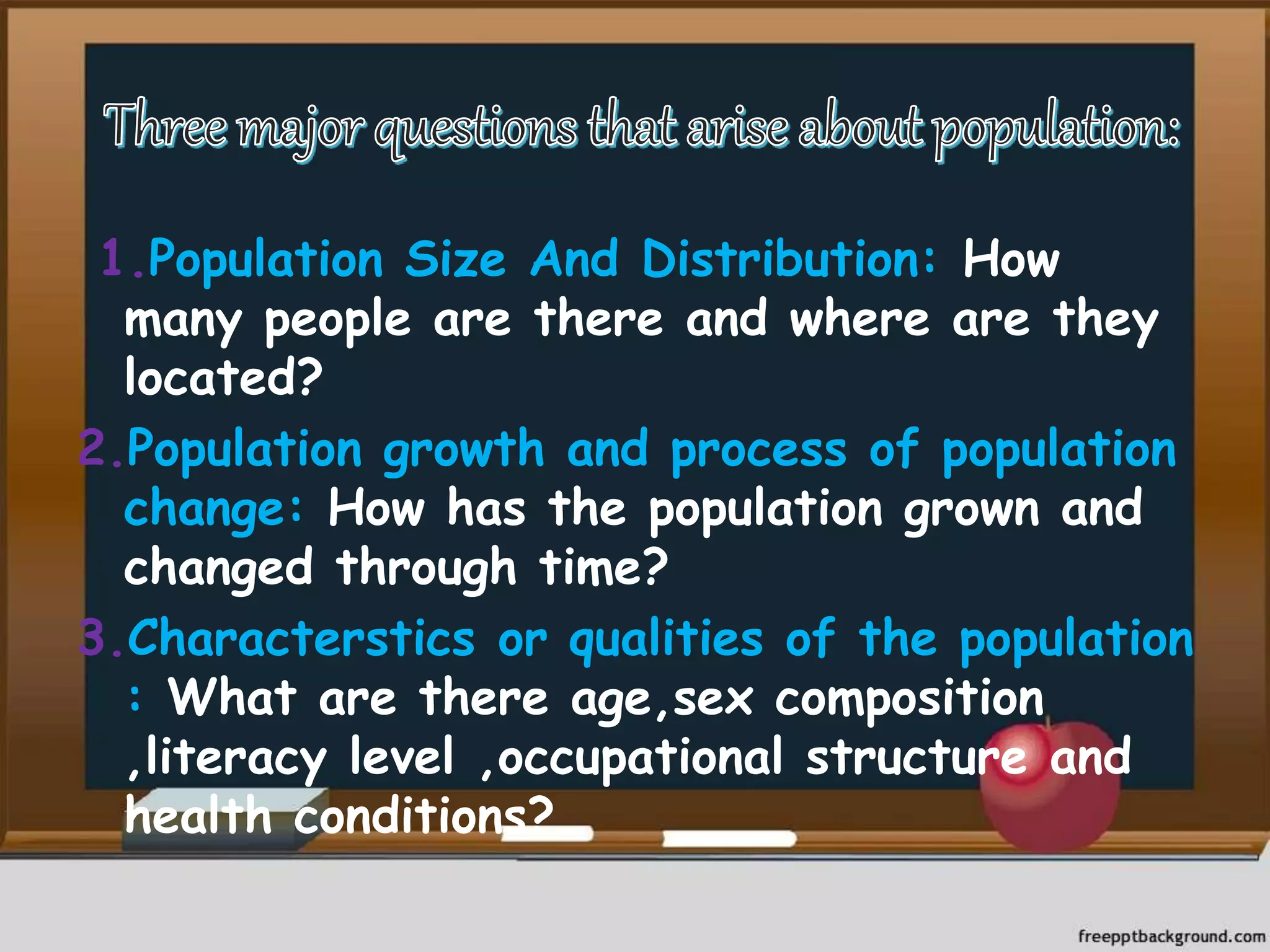 1.Population Size And Distribution: How
many people are there and where are they
located?
2.Population growth and process of population
change: How has the population grown and
changed through time?
3.Characterstics or qualities of the population
: What are there age,sex composition
,literacy level ,occupational structure and
health conditions?
 