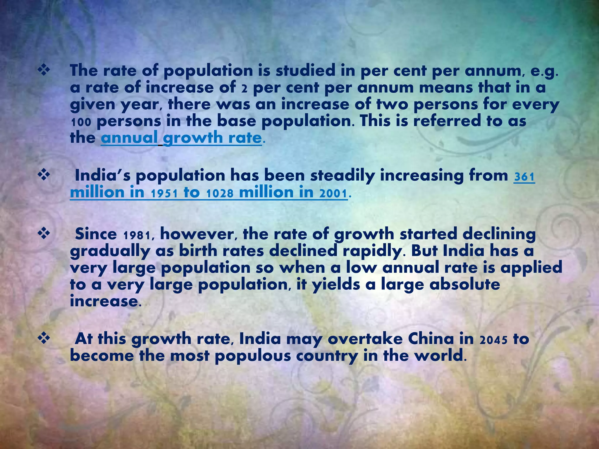  The rate of population is studied in per cent per annum, e.g.
a rate of increase of 2 per cent per annum means that in a
given year, there was an increase of two persons for every
100 persons in the base population. This is referred to as
the annual growth rate.
 India’s population has been steadily increasing from 361
million in 1951 to 1028 million in 2001.
 Since 1981, however, the rate of growth started declining
gradually as birth rates declined rapidly. But India has a
very large population so when a low annual rate is applied
to a very large population, it yields a large absolute
increase.
 At this growth rate, India may overtake China in 2045 to
become the most populous country in the world.
 