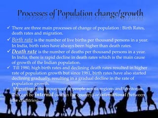  There are three main processes of change of population : Birth Rates,
death rates and migration.
 Birth rate is the number of live births per thousand persons in a year.
In India, birth rates have always been higher than death rates.
 Death rate is the number of deaths per thousand persons in a year.
In India, there is rapid decline in death rates which is the main cause
of growth of the Indian population.
 Till 1980, high birth rates and declining death rates resulted in higher
rate of population growth but since 1981, birth rates have also started
declining gradually, resulting in a gradual decline in the rate of
population growth.
Migration is the movement of people across regions and territories.
This can be internal (within the country) or international (between
the countries).
 