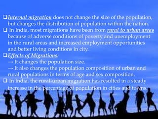 Internal migration does not change the size of the population,
but changes the distribution of population within the nation.
 In India, most migrations have been from rural to urban areas
because of adverse conditions of poverty and unemployment
in the rural areas and increased employment opportunities
and better living conditions in city.
Effects of Migrations:
→ It changes the population size.
→ It also changes the population composition of urban and
rural populations in terms of age and sex composition.
 In India, the rural-urban migration has resulted in a steady
increase in the percentage of population in cities and towns.
 