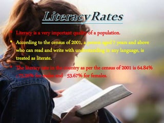 • Literacy is a very important quality of a population.
• According to the census of 2001, a person aged 7 years and above
who can read and write with understanding in any language, is
treated as literate.
• The literacy rate in the country as per the census of 2001 is 64.84%
; 75.26% for males and 53.67% for females.
 