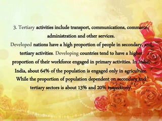 3. Tertiary activities include transport, communications, commerce,
administration and other services.
Developed nations have a high proportion of people in secondary, and
tertiary activities. Developing countries tend to have a higher
proportion of their workforce engaged in primary activities. In India,
India, about 64% of the population is engaged only in agriculture.
While the proportion of population dependent on secondary and
tertiary sectors is about 13% and 20% respectively.
 