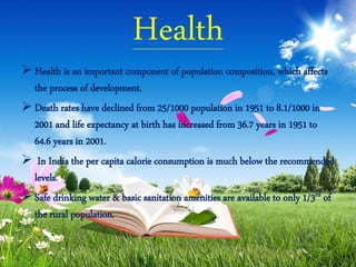 Health
 Health is an important component of population composition, which affects
the process of development.
 Death rates have declined from 25/1000 population in 1951 to 8.1/1000 in
2001 and life expectancy at birth has increased from 36.7 years in 1951 to
64.6 years in 2001.
 In India the per capita calorie consumption is much below the recommended
levels.
 Safe drinking water & basic sanitation amenities are available to only 1/3rd of
the rural population.
 