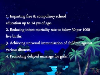 1. Imparting free & compulsory school
education up to 14 yrs of age.
2. Reducing infant mortality rate to below 30 per 1000
live births.
3. Achieving universal immunisation of children against
various diseases.
4. Promoting delayed marriage for girls.
 