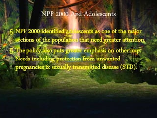 NPP 2000 And Adolescents
ᵹ NPP 2000 identified adolescents as one of the major
sections of the population that need greater attention.
ᵹ The policy also puts greater emphasis on other imp.
Needs including protection from unwanted
pregnancies & sexually transmitted disease (STD).
 