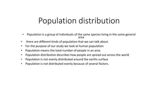 Population distribution
• Population is a group of individuals of the same species living in the same general
area
• there are different kinds of population that we can talk about.
• For the purpose of our study we look at human population
• Population means the total number of people in an area
• Population distribution describes how people are spread out across the world
• Population is not evenly distributed around the earths surface
• Population is not distributed evenly because of several factors.
 