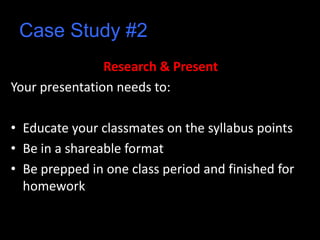 Case Study #2
Research & Present
Your presentation needs to:
• Educate your classmates on the syllabus points
• Be in a shareable format
• Be prepped in one class period and finished for
homework
 