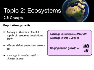 Topic 2: Ecosystems
2.3: Changes
Population growth

•   As long as their is a plentiful
    supply of resources populations
    grow

•   We can deﬁne population growth
    as:

•   A change in numbers with a
    change in time
 
