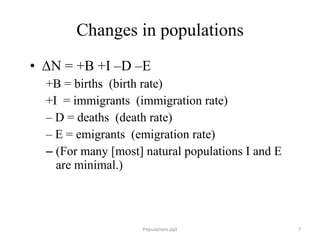 Changes in populations Δ N = +B +I –D –E +B = births  (birth rate) +I  = immigrants  (immigration rate) –  D = deaths  (death rate) –  E = emigrants  (emigration rate) (For many [most] natural populations I and E are minimal.) Populations.ppt 