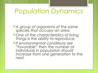 Population Dynamics

A   group of organisms of the same
  species that occupy an area.
 One of the characteristics of living
  things is the ability to reproduce.
 If environmental conditions are
  “favorable” then the number of
  individuals in population should
  increase from one generation to the
  next.
 