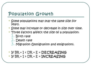 Population Growth
 Some populations may stay the same size for
years.
 Some may increase or decrease in size over time.
 Three factors affect the size of a population:
1. Birth rate
2. Death rate
3. Migration (Immigration and emigration).
 If BR + I < DR + E = DECREASING
 If BR + I > DR + E = INCREASING
 