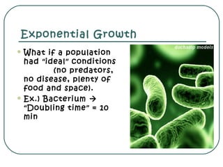 Exponential Growth
 What if a population
had “ideal” conditions
(no predators,
no disease, plenty of
food and space).
 Ex.) Bacterium 
“Doubling time” = 10
min
 