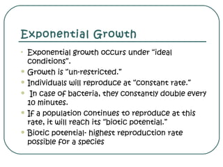 Exponential Growth
• Exponential growth occurs under “ideal
conditions”.
 Growth is “un-restricted.”
 Individuals will reproduce at “constant rate.”
 In case of bacteria, they constantly double every
10 minutes.
 If a population continues to reproduce at this
rate, it will reach its “biotic potential.”
 Biotic potential- highest reproduction rate
possible for a species
 