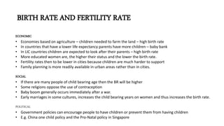 BIRTH RATE AND FERTILITY RATE
ECONOMIC
• Economies based on agriculture – children needed to farm the land – high birth rate
• In countries that have a lower life expectancy parents have more children – baby bank
• In LIC countries children are expected to look after their parents – high birth rate
• More educated women are, the higher their status and the lower the birth rate.
• Fertility rates then to be lower in cities because children are much harder to support
• Family planning is more readily available in urban areas rather than in cities.
SOCIAL
• If there are many people of child bearing age then the BR will be higher
• Some religions oppose the use of contraception
• Baby boom generally occurs immediately after a war.
• Early marriages in some cultures, increases the child bearing years on women and thus increases the birth rate.
POLITICAL
• Government policies can encourage people to have children or prevent them from having children
• E.g. China one child policy and the Pro-Natal policy in Singapore
 