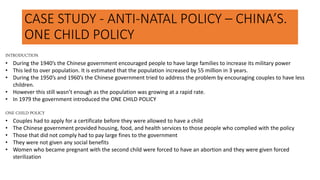CASE STUDY - ANTI-NATAL POLICY – CHINA’S.
ONE CHILD POLICY
INTRODUCTION
• During the 1940’s the Chinese government encouraged people to have large families to increase its military power
• This led to over population. It is estimated that the population increased by 55 million in 3 years.
• During the 1950’s and 1960’s the Chinese government tried to address the problem by encouraging couples to have less
children.
• However this still wasn’t enough as the population was growing at a rapid rate.
• In 1979 the government introduced the ONE CHILD POLICY
ONE CHILD POLICY
• Couples had to apply for a certificate before they were allowed to have a child
• The Chinese government provided housing, food, and health services to those people who complied with the policy
• Those that did not comply had to pay large fines to the government
• They were not given any social benefits
• Women who became pregnant with the second child were forced to have an abortion and they were given forced
sterilization
 