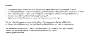 PROBLEMS
• Many people argued that the one child policy was taking away their basic human rights of choice.
• Sex selective abortions – couples were aborting girl babies because they wanted their only child to be a son
• Little emperor syndrome – boys were treated very well and girls were treated badly and abandoned.
• Sharp increase in the number of orphans particularly girls
• High divorce rate involving women whose first child turned out to be a girl.
The one child policy was a success in that it reduced China’s population by nearly 300 million
By the end of the 1990’s the birth rate had fallen from 31 to 19 births per 1000 of the population
The policy was a failure in that it created a gender imbalance in China with more boys than girls.
There is also not enough people to maintain to labor force of the country
Men struggle to find wives.
 