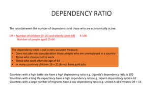 DEPENDENCY RATIO
The ratio between the number of dependents and those who are economically active.
DR = Number of children (0-14) and elderly (over 64) X 100
Number of people aged 15-64
The dependency ratio is not a very accurate measure:
• Does not take into consideration those people who are unemployed in a country
• Those who choose not to work
• Those who work after the age of 64
• In many countries children 16 – 21 do not have paid jobs
Countries with a high birth rate have a high dependency ratio e.g. Uganda’s dependency ratio is 102
Countries with a long life expectancy have a high dependency ratio e.g. Japan’s dependency ratio is 62
Countries with a large number of migrants have a low dependency ratio e.g. United Arab Emirates DR = 19
 