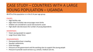 CASE STUDY – COUNTRIES WITH A LARGE
YOUNG POPULATION – UGANDA
48.47% of the population is in the 0-14 year age group.
CAUSES:
• High fertility rate
• High infant mortality rate encourages more births
• Children are considered a social and economic asset
• High death rate decreases the number of young dependents
ADVANTAGES:
• Fewer young people to support
• Large future labor force
DISADVANTAGES:
• Overpopulation/over crowding
• Squatter settlements
• Food shortages
• Pressure on the government and the working class to support the young people
• Pressure to provide social services e.g. schools, medical care etc.
 