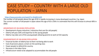 CASE STUDY – COUNTRY WITH A LARGE OLD
POPULATION – JAPAN
The number of old people above the age of 65 is rapidly increasing in many developed countries. E.g. Japan
The current number of old people in Japan above the age of 65 is 26% it is estimated that this will increase to almost 40% in
2050.
ADVANTAGES OF AN AGING POPULATION
• Development of grey industries ( industries that care for old people)
• Elderly will pass skills and expertise to the young people
• Elderly may take care of the young people allowing parents to work at full capacity
DISADVANTAGES OF AN AGING POPULATION
• Financial burden of elderly due to them not being able to work
• Cost of pensions places a strain on the working class
• Fewer people to defend the country
• Decrease in the labor force
• Infrastructure needs to be adapted to accommodate the old people
•
https://www.youtube.com/watch?v=3tiqNlrUsHE
 