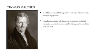 THOMAS MALTHUS
• In 1798 Rev. Thomas Malthus publish a book called “An essay on the
principals of population”
• He said that population will always tend to rise to the level which
exceeds the amount of resources available at this point, the population
levels will crash
 