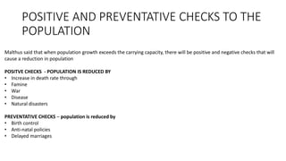 POSITIVE AND PREVENTATIVE CHECKS TO THE
POPULATION
Malthus said that when population growth exceeds the carrying capacity, there will be positive and negative checks that will
cause a reduction in population
POSITVE CHECKS - POPULATION IS REDUCED BY
• Increase in death rate through
• Famine
• War
• Disease
• Natural disasters
PREVENTATIVE CHECKS – population is reduced by
• Birth control
• Anti-natal policies
• Delayed marriages
 
