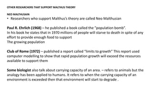 OTHER RESEARCHERS THAT SUPPORT MALTHUS THEORY
NEO MALTHUSAIN
• Researchers who support Malthus’s theory are called Neo Malthusian
Paul R. Ehrlich (1968) – he published a book called the ”population bomb”.
In his book he states that in 1970 millions of people will starve to death in spite of any
effort to provide enough food to support
The growing population
Club of Rome (1972) – published a report called “limits to growth” This report used
computer modelling to show that rapid population growth will exceed the resources
available to support them
Some biologist also talk about carrying capacity of an area. – refers to animals but the
analogy has been applied to humans. It refers to when the carrying capacity of an
environment is exceeded then that environment will start to degrade .
 
