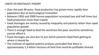 LIMITS TO MALTHUS’S THEORY
• Over the past 40 years, food production has grown more rapidly than
population due to technological innovation
• Between 1950 and 2000 human population increased two and half times but
food production more than tripled.
• Food shortages are mainly caused by inequality and poverty rather than rapid
population growth
• There is enough food to feed the world but the poor countries sometimes
cannot afford it.
• Food shortages are also due to war which prevents food from getting to
where it should be
• The institute of applied systems analysis concluded that there is
approximately 1,3 billion hectares of land that could be profitable farmed.
 