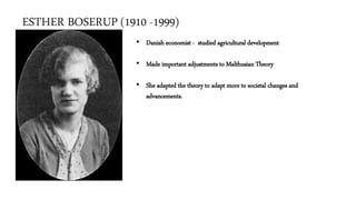 ESTHER BOSERUP (1910 -1999)
• Danish economist - studied agricultural development
• Made important adjustments to Malthusian Theory
• She adapted the theory to adapt more to societal changes and
advancements.
 
