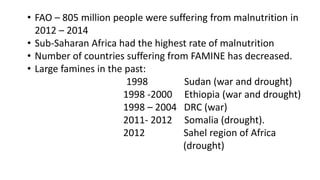 • FAO – 805 million people were suffering from malnutrition in
2012 – 2014
• Sub-Saharan Africa had the highest rate of malnutrition
• Number of countries suffering from FAMINE has decreased.
• Large famines in the past:
1998 Sudan (war and drought)
1998 -2000 Ethiopia (war and drought)
1998 – 2004 DRC (war)
2011- 2012 Somalia (drought).
2012 Sahel region of Africa
(drought)
 
