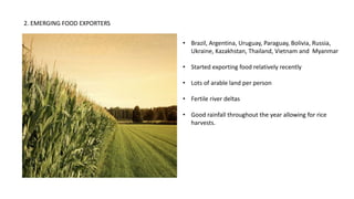 2. EMERGING FOOD EXPORTERS
• Brazil, Argentina, Uruguay, Paraguay, Bolivia, Russia,
Ukraine, Kazakhstan, Thailand, Vietnam and Myanmar
• Started exporting food relatively recently
• Lots of arable land per person
• Fertile river deltas
• Good rainfall throughout the year allowing for rice
harvests.
 
