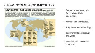 5. LOW INCOME FOOD IMPORTERS
• Do not produce enough
food to feed their
population
• Farmers are uneducated
• They don’t use technology
• Governments are corrupt
and weak
• War and civil unrest are
common
 