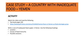 CASE STUDY – A COUNTRY WITH INADEQUATE
FOOD – YEMEN
ACTIVITY
Watch the video and read the following
• Text book pages 105
• https://www.gulf-times.com/story/516464/Famine-fears-in-Yemen-as-food-shortages-grow
Write a case of inadequate food supply in Yemen. Use the following headings
• Location
• Causes of food insecurity
• Possible solutions
 